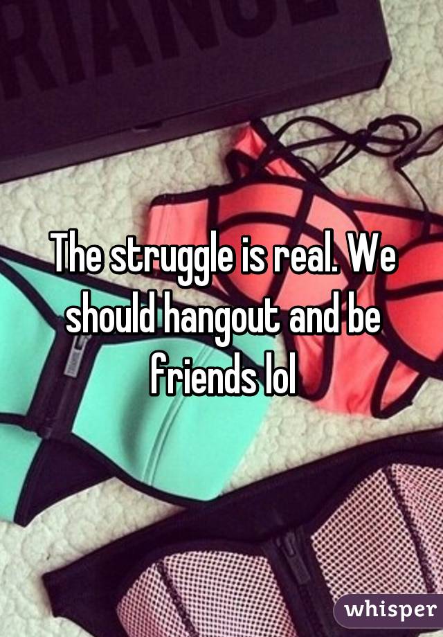 The struggle is real. We should hangout and be friends lol