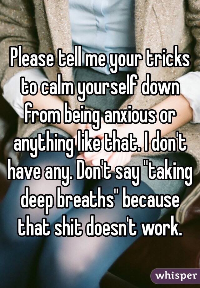 Please tell me your tricks to calm yourself down from being anxious or anything like that. I don't have any. Don't say "taking deep breaths" because that shit doesn't work.