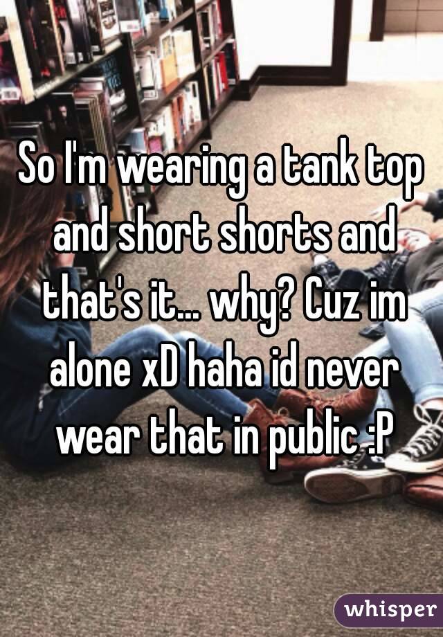 So I'm wearing a tank top and short shorts and that's it... why? Cuz im alone xD haha id never wear that in public :P