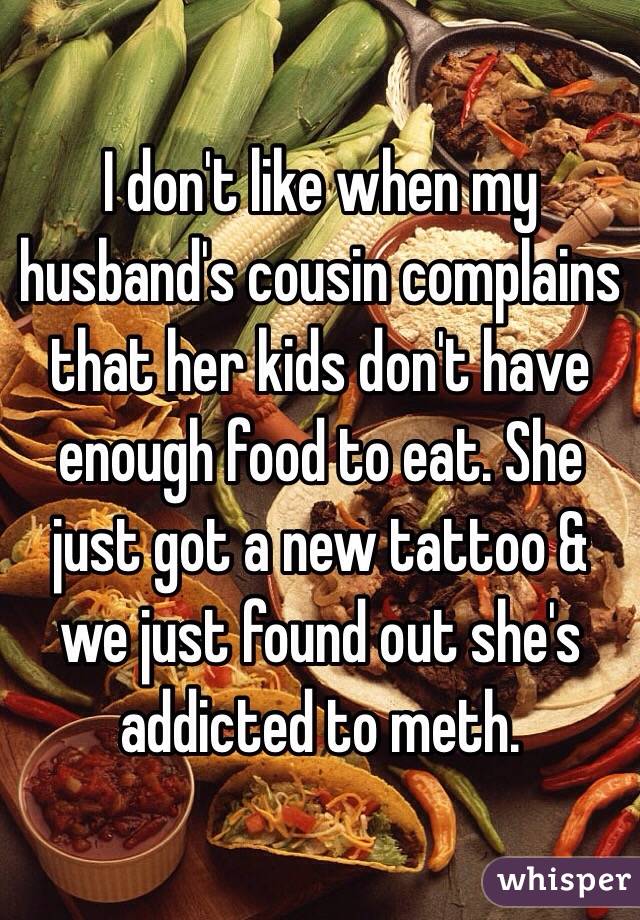 I don't like when my husband's cousin complains that her kids don't have enough food to eat. She just got a new tattoo & we just found out she's addicted to meth.