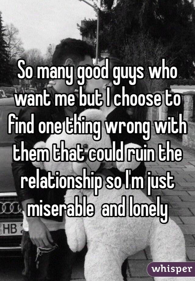 So many good guys who want me but I choose to find one thing wrong with them that could ruin the relationship so I'm just miserable  and lonely 