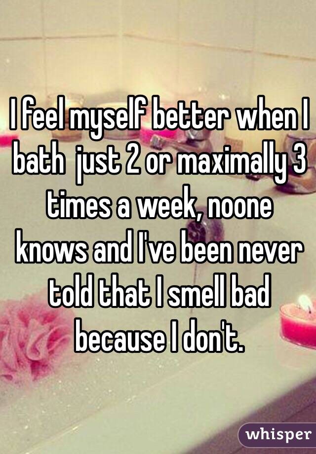 I feel myself better when I bath  just 2 or maximally 3 times a week, noone knows and I've been never told that I smell bad because I don't.