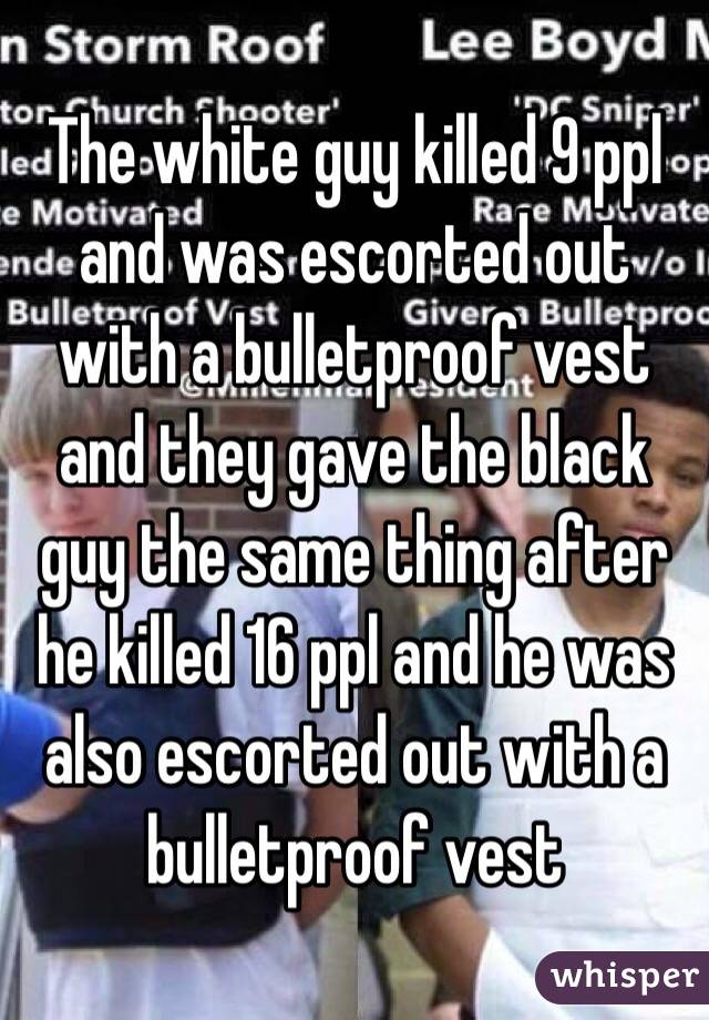 The white guy killed 9 ppl and was escorted out with a bulletproof vest and they gave the black guy the same thing after he killed 16 ppl and he was also escorted out with a bulletproof vest 