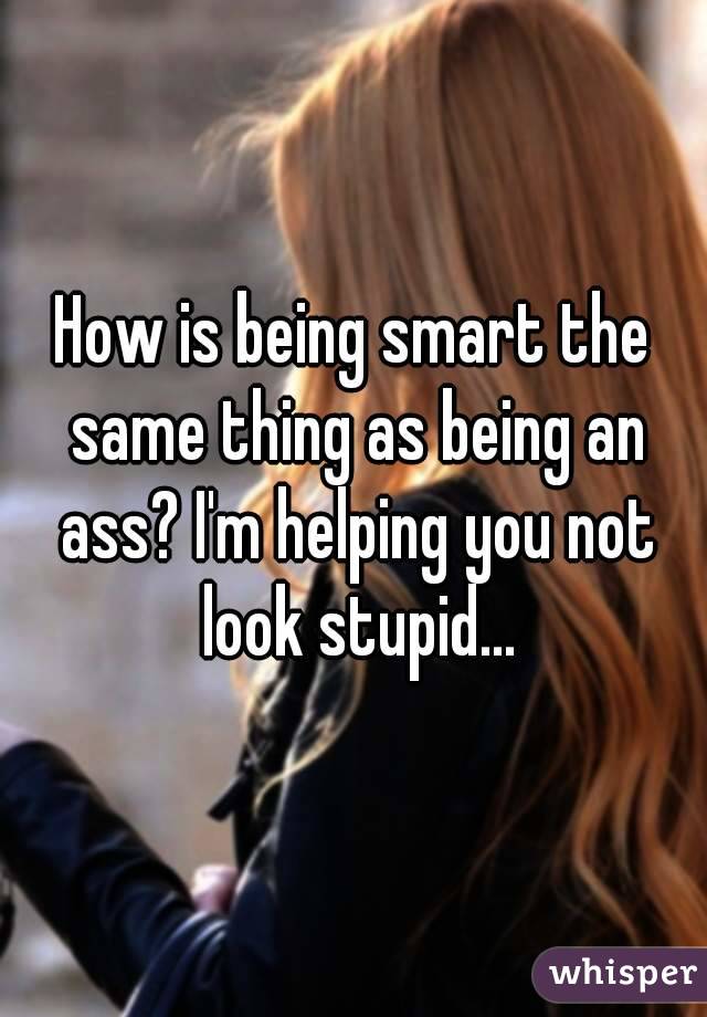 How is being smart the same thing as being an ass? I'm helping you not look stupid...