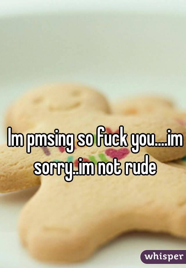 Im pmsing so fuck you....im sorry..im not rude 