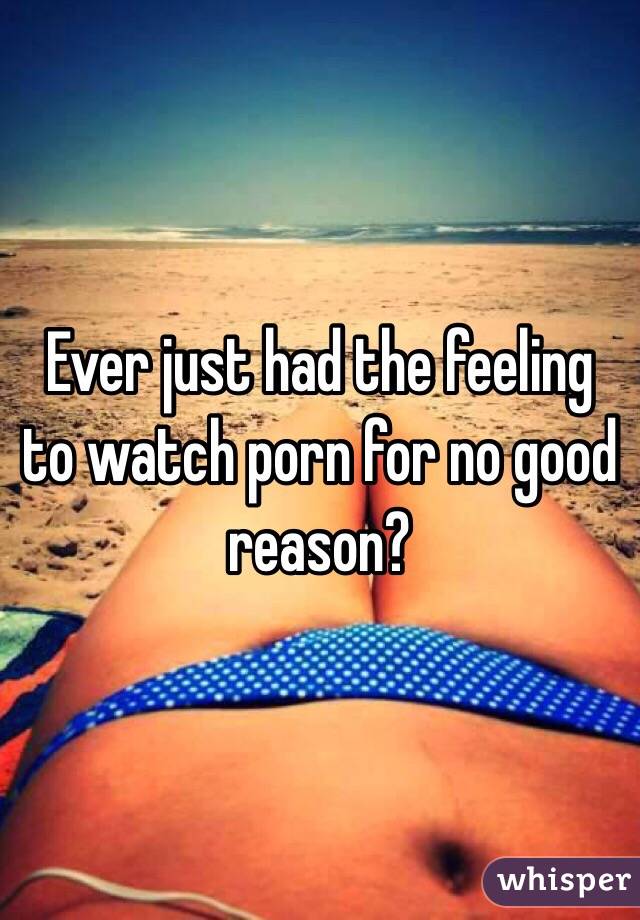 Ever just had the feeling to watch porn for no good reason?