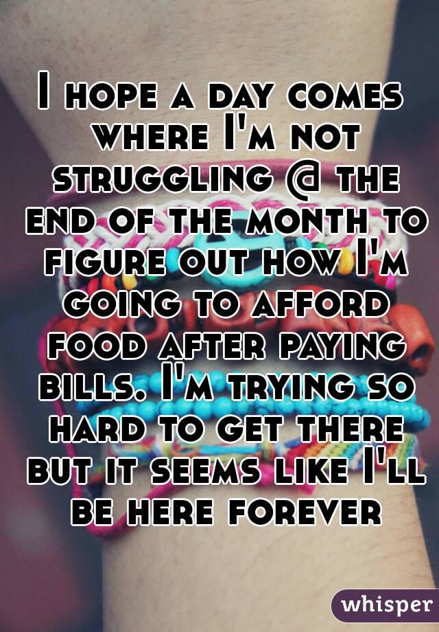 I hope a day comes where I'm not struggling @ the end of the month to figure out how I'm going to afford food after paying bills. I'm trying so hard to get there but it seems like I'll be here forever