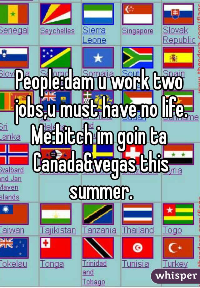 People:dam u work two jobs,u must have no life.
Me:bitch im goin ta Canada&vegas this summer.