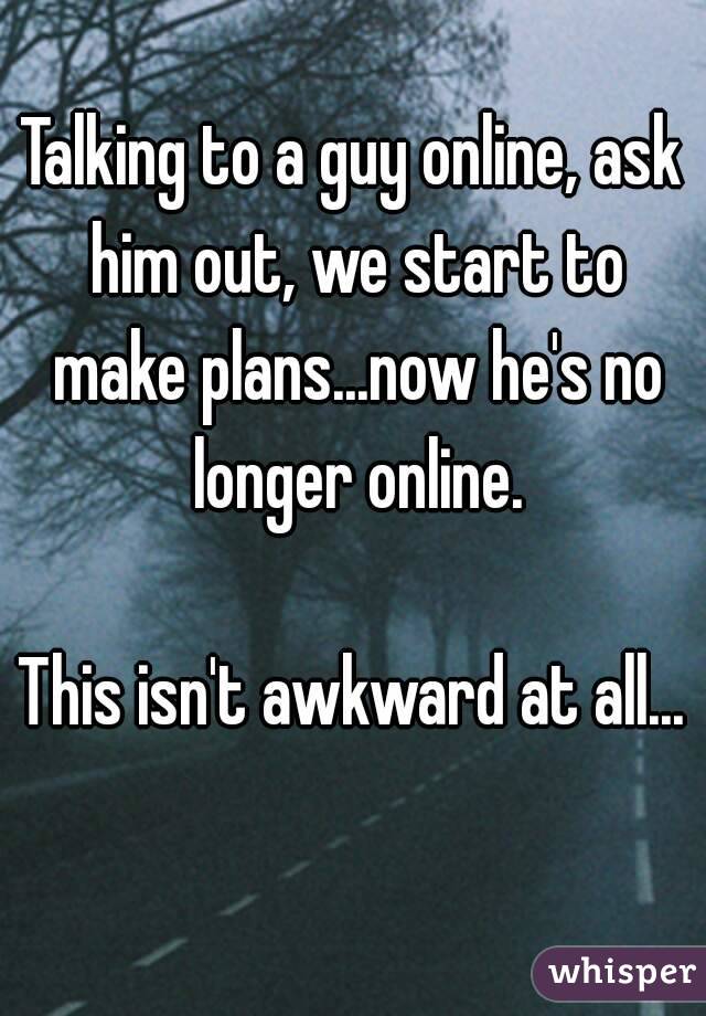 Talking to a guy online, ask him out, we start to make plans...now he's no longer online.

This isn't awkward at all... 