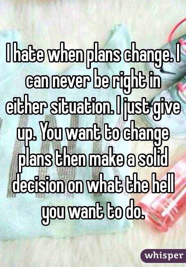 I hate when plans change. I can never be right in either situation. I just give up. You want to change plans then make a solid decision on what the hell you want to do. 