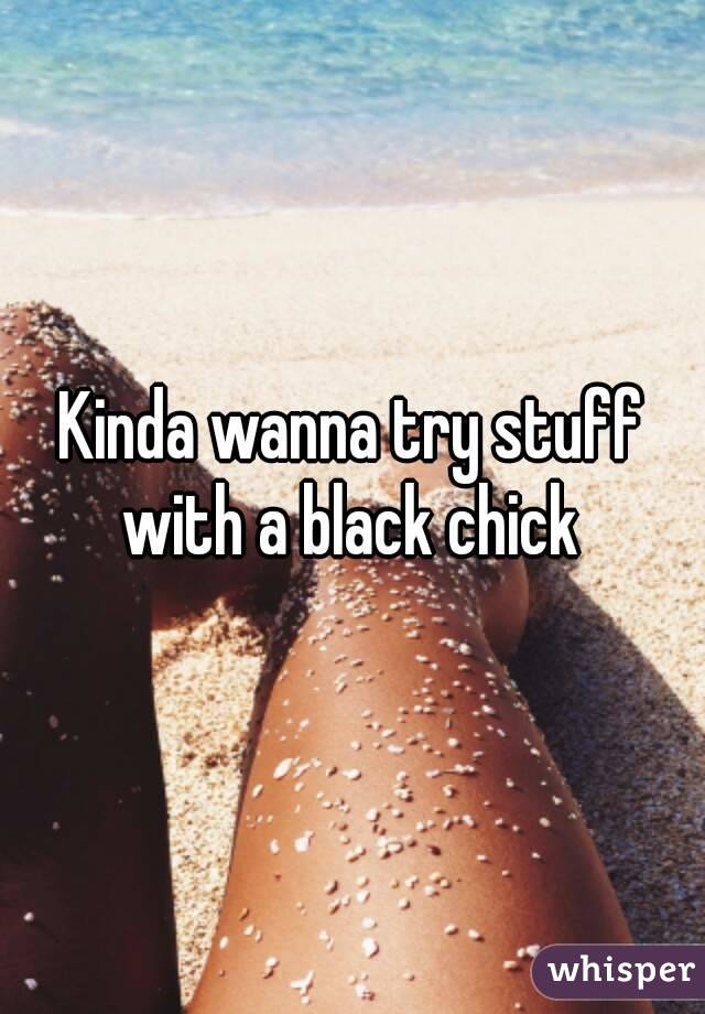 Kinda wanna try stuff with a black chick 