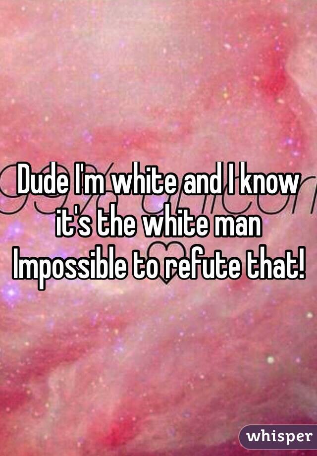 Dude I'm white and I know it's the white man 
Impossible to refute that! 
