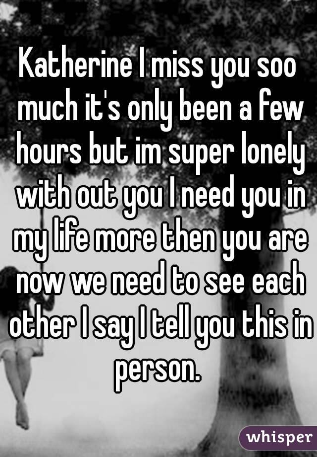 Katherine I miss you soo much it's only been a few hours but im super lonely with out you I need you in my life more then you are now we need to see each other I say I tell you this in person. 