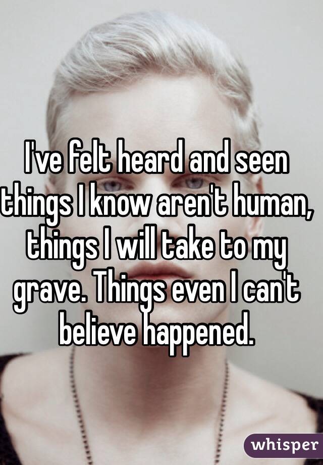 I've felt heard and seen things I know aren't human, things I will take to my grave. Things even I can't believe happened. 