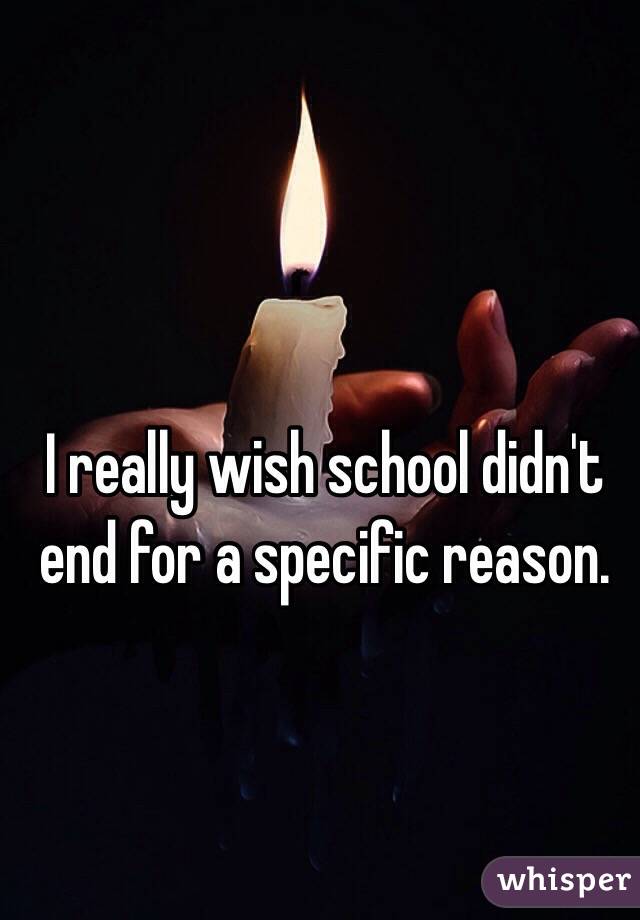 I really wish school didn't end for a specific reason. 