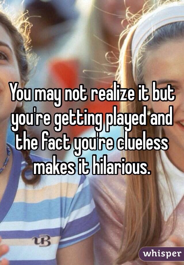 You may not realize it but you're getting played and the fact you're clueless makes it hilarious.  