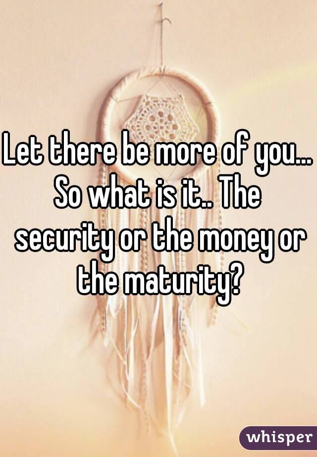 Let there be more of you...
So what is it.. The security or the money or the maturity?