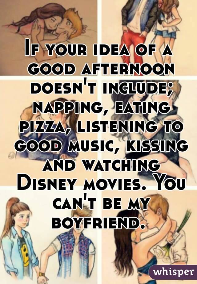 If your idea of a good afternoon doesn't include; napping, eating pizza, listening to good music, kissing and watching Disney movies. You can't be my boyfriend. 