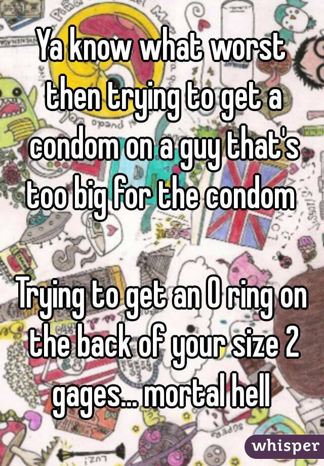 Ya know what worst then trying to get a condom on a guy that's too big for the condom 

Trying to get an O ring on the back of your size 2 gages... mortal hell 
