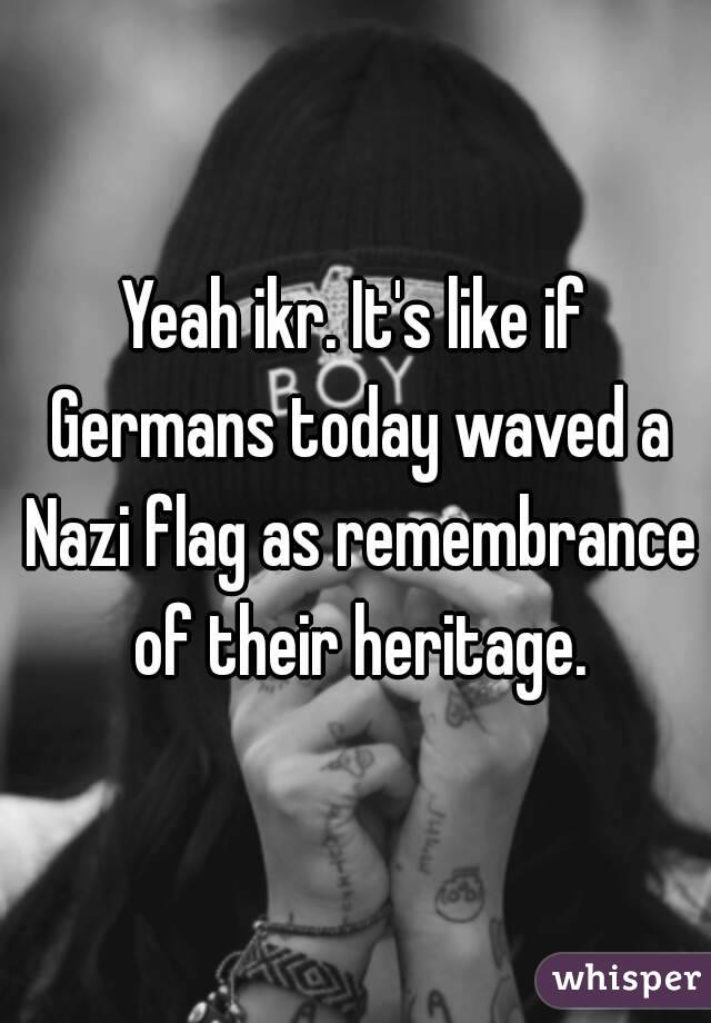 Yeah ikr. It's like if Germans today waved a Nazi flag as remembrance of their heritage.