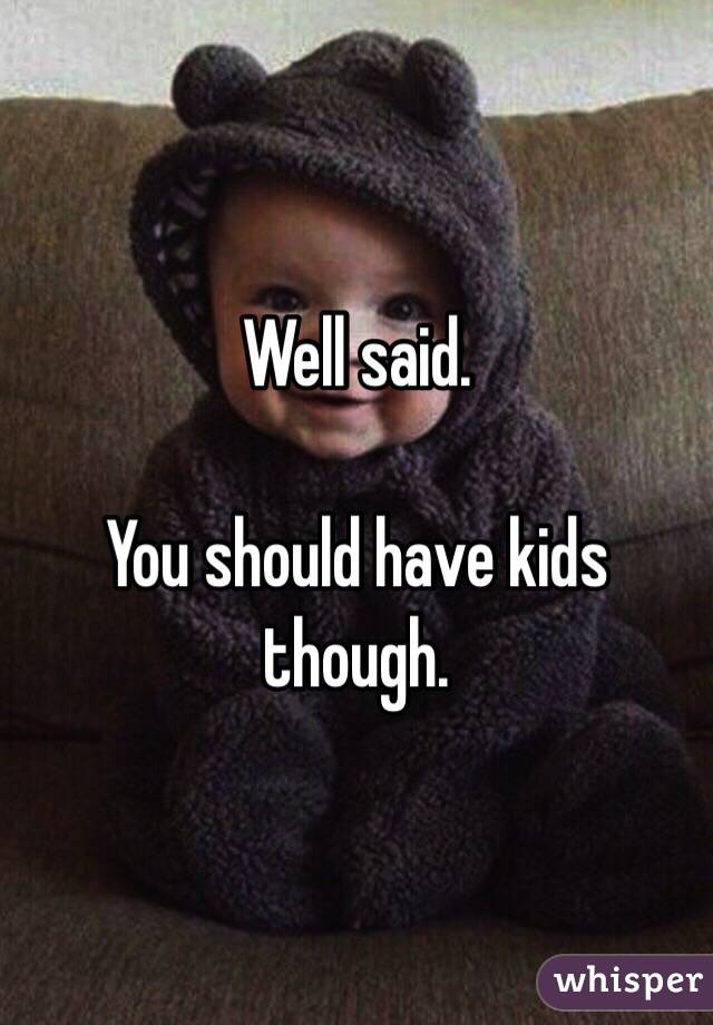 Well said.

You should have kids though.