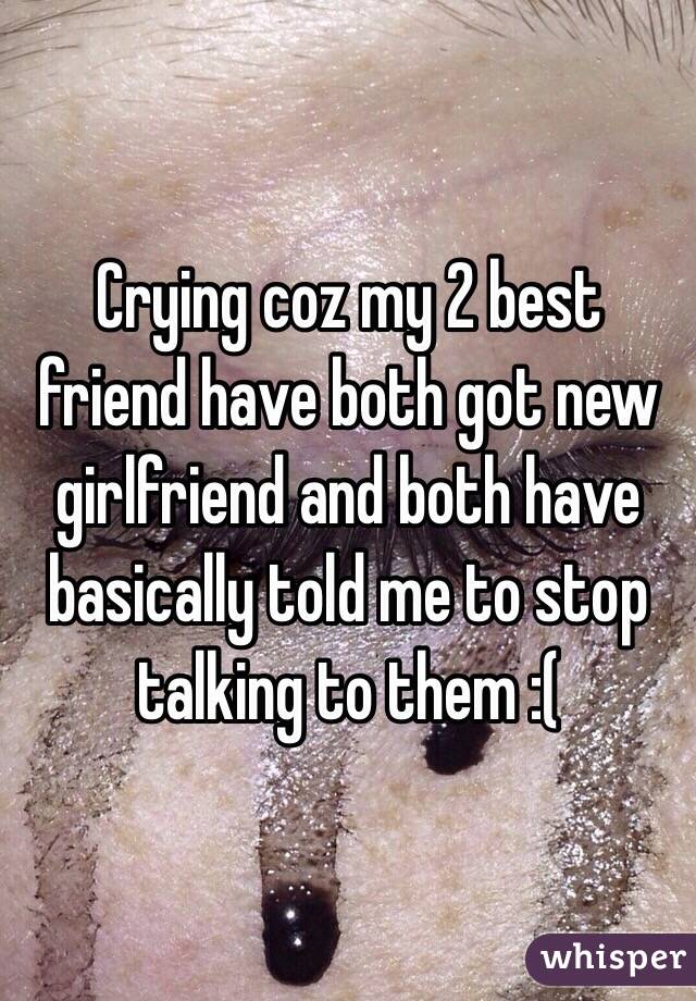 Crying coz my 2 best friend have both got new girlfriend and both have basically told me to stop talking to them :(  