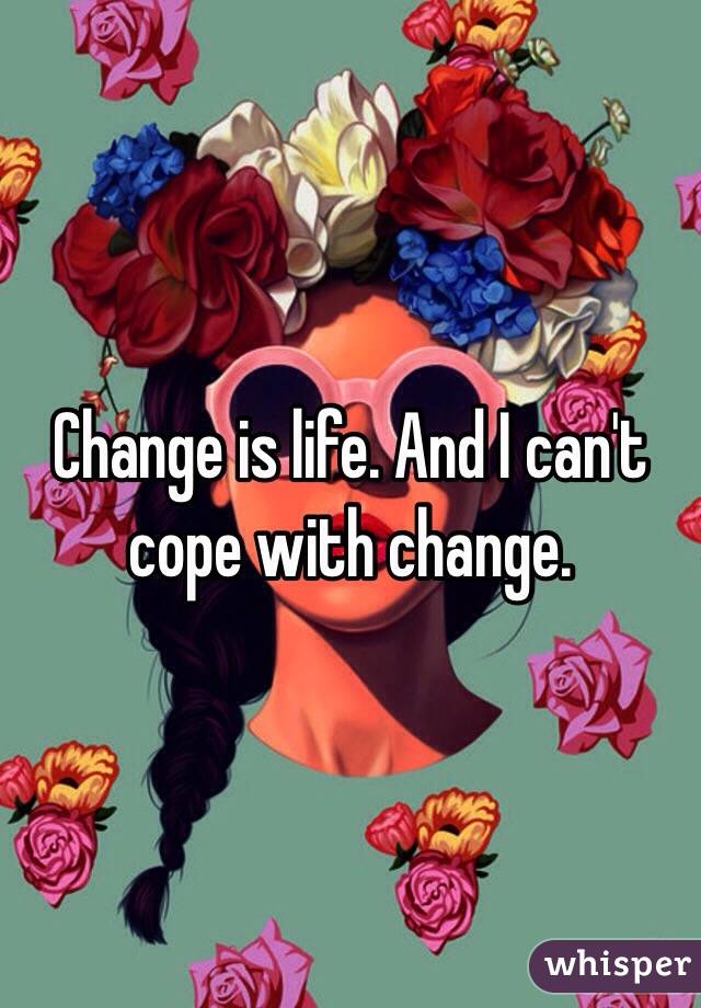 Change is life. And I can't cope with change.