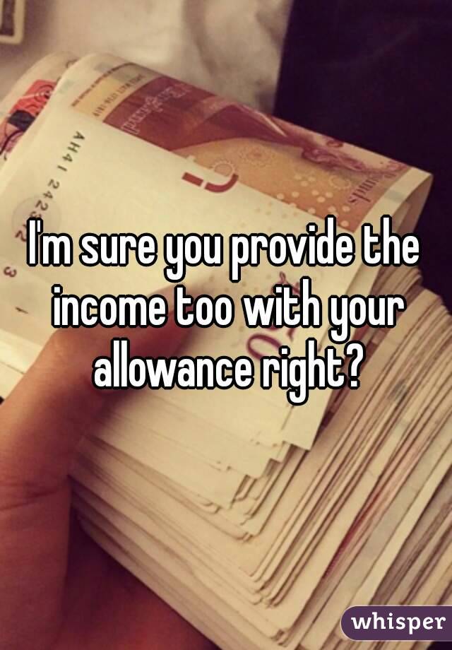 I'm sure you provide the income too with your allowance right?