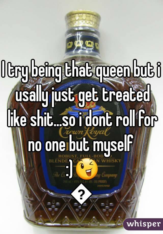 I try being that queen but i usally just get treated like shit...so i dont roll for no one but myself  :)😉😘