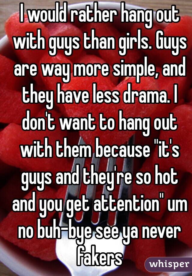 I would rather hang out with guys than girls. Guys are way more simple, and they have less drama. I don't want to hang out with them because "it's guys and they're so hot and you get attention" um no buh-bye see ya never fakers 