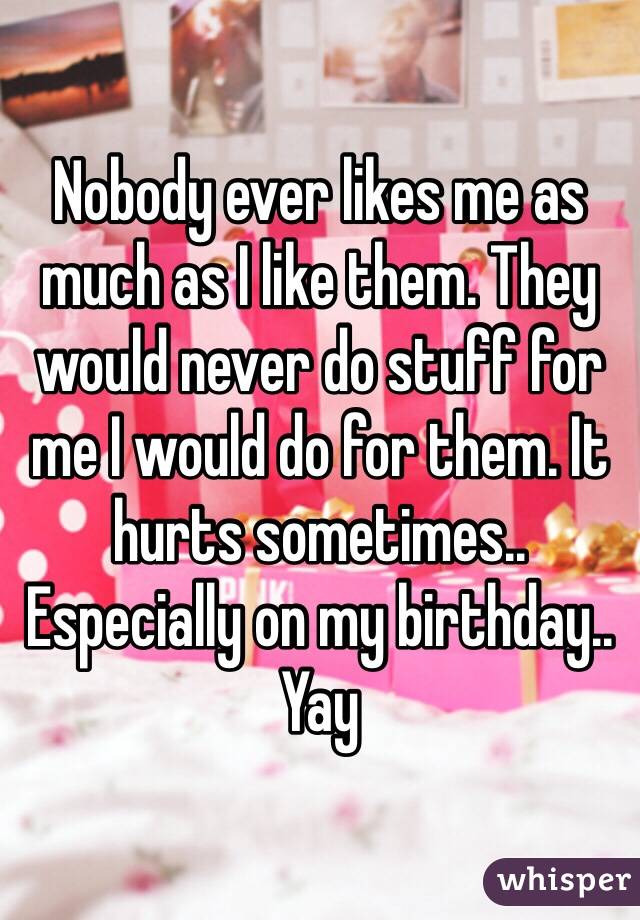 Nobody ever likes me as much as I like them. They would never do stuff for me I would do for them. It hurts sometimes.. Especially on my birthday.. Yay