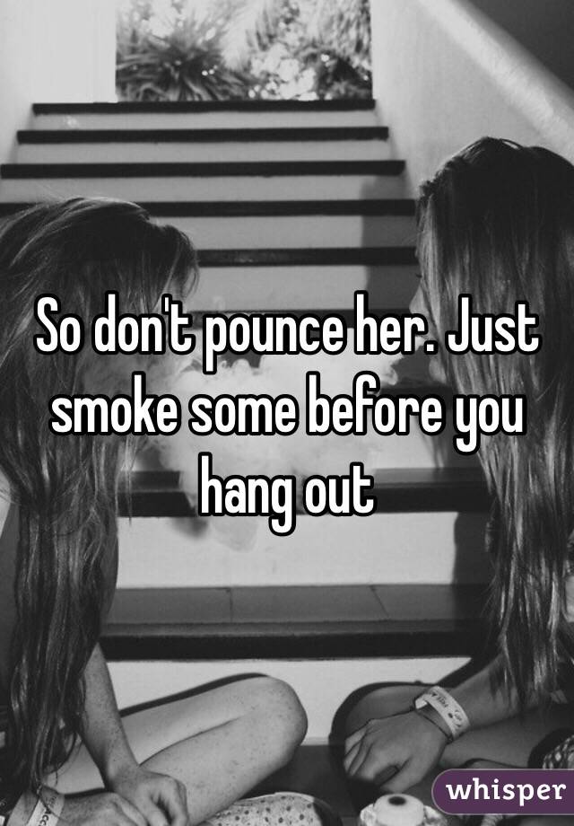 So don't pounce her. Just smoke some before you hang out