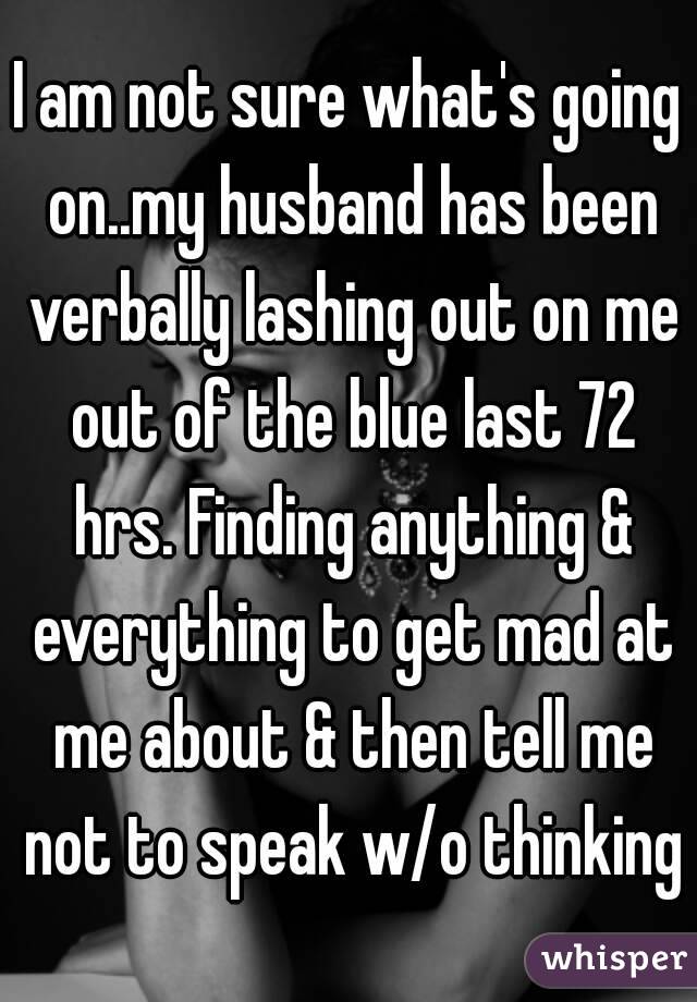 I am not sure what's going on..my husband has been verbally lashing out on me out of the blue last 72 hrs. Finding anything & everything to get mad at me about & then tell me not to speak w/o thinking