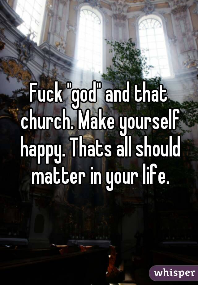 Fuck "god" and that church. Make yourself happy. Thats all should matter in your life.