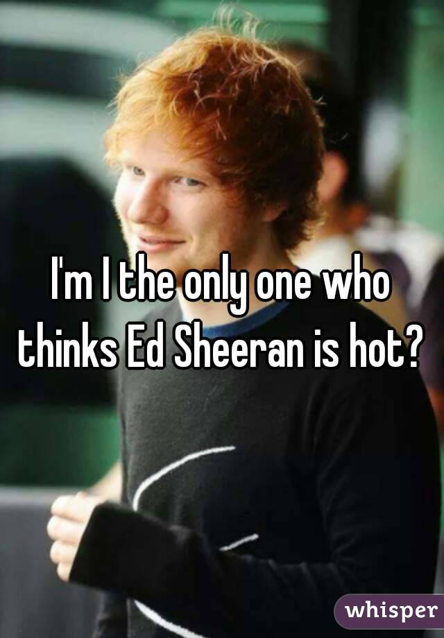 I'm I the only one who thinks Ed Sheeran is hot? 