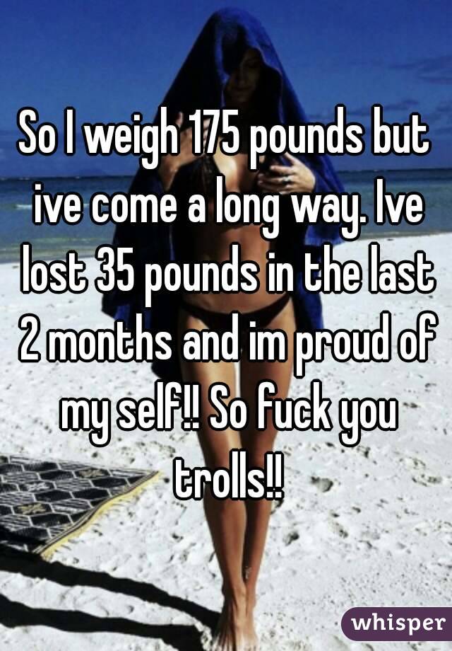 So I weigh 175 pounds but ive come a long way. Ive lost 35 pounds in the last 2 months and im proud of my self!! So fuck you trolls!!