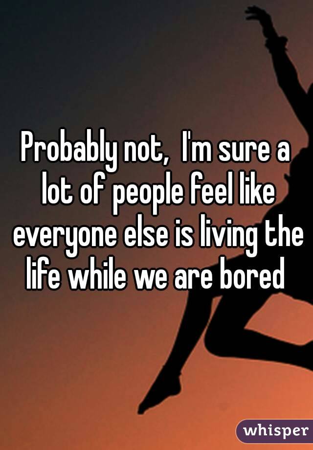 Probably not,  I'm sure a lot of people feel like everyone else is living the life while we are bored 