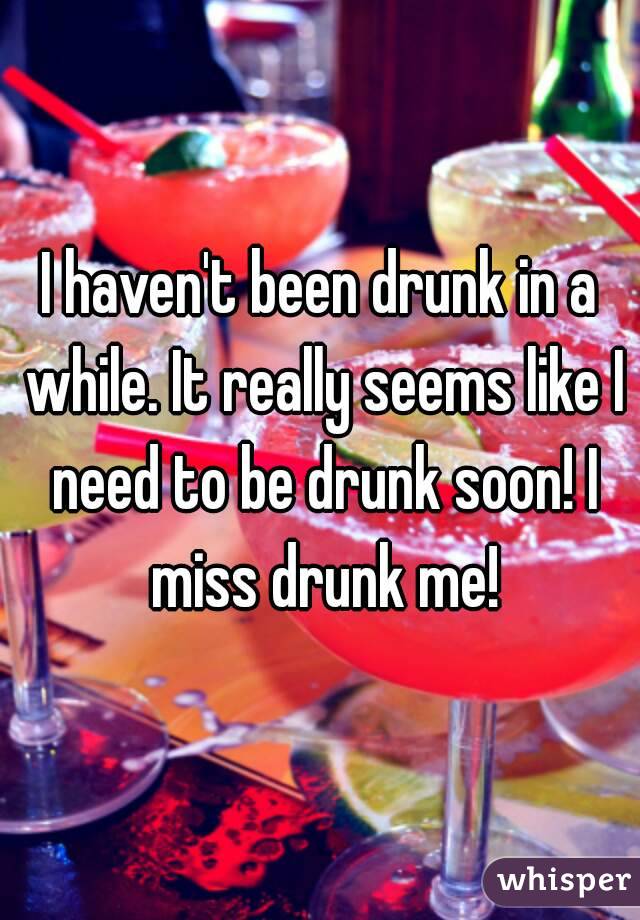 I haven't been drunk in a while. It really seems like I need to be drunk soon! I miss drunk me!