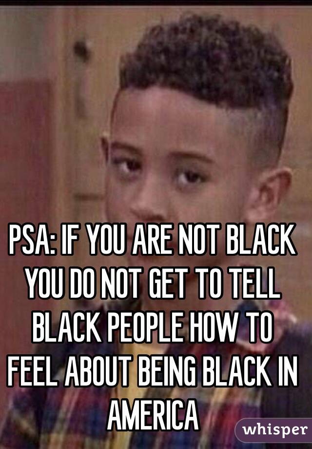 PSA: IF YOU ARE NOT BLACK YOU DO NOT GET TO TELL BLACK PEOPLE HOW TO FEEL ABOUT BEING BLACK IN AMERICA