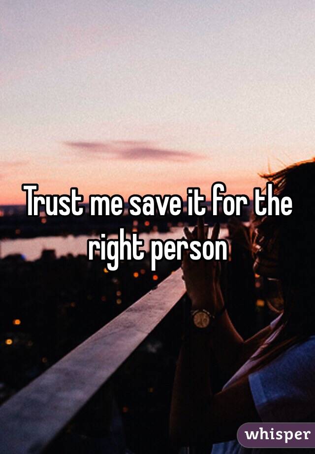 Trust me save it for the right person