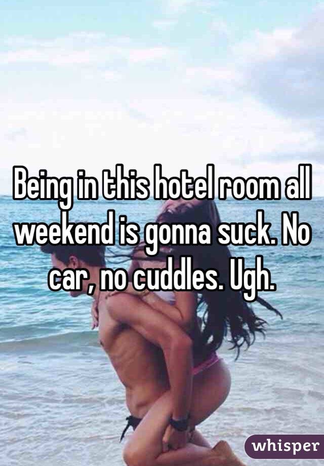 Being in this hotel room all weekend is gonna suck. No car, no cuddles. Ugh.