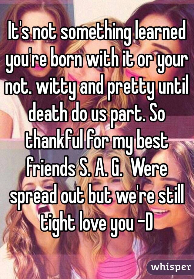 It's not something learned you're born with it or your not. witty and pretty until death do us part. So thankful for my best friends S. A. G.  Were spread out but we're still tight love you -D