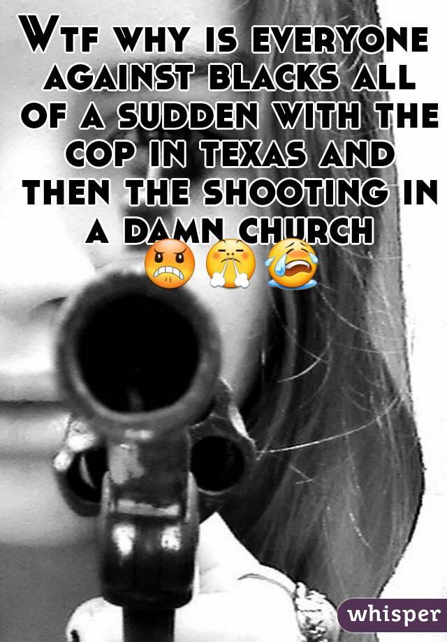 Wtf why is everyone against blacks all of a sudden with the cop in texas and then the shooting in a damn church 😠😤😭