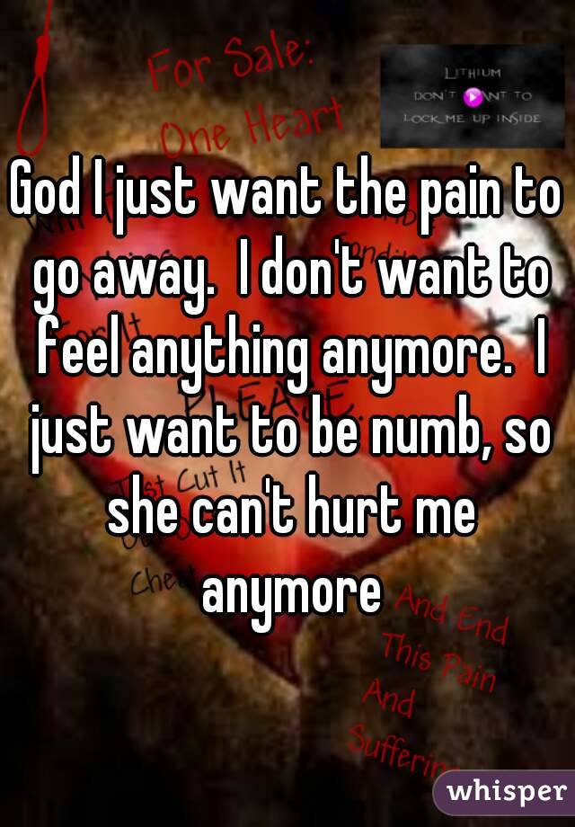 God I just want the pain to go away.  I don't want to feel anything anymore.  I just want to be numb, so she can't hurt me anymore