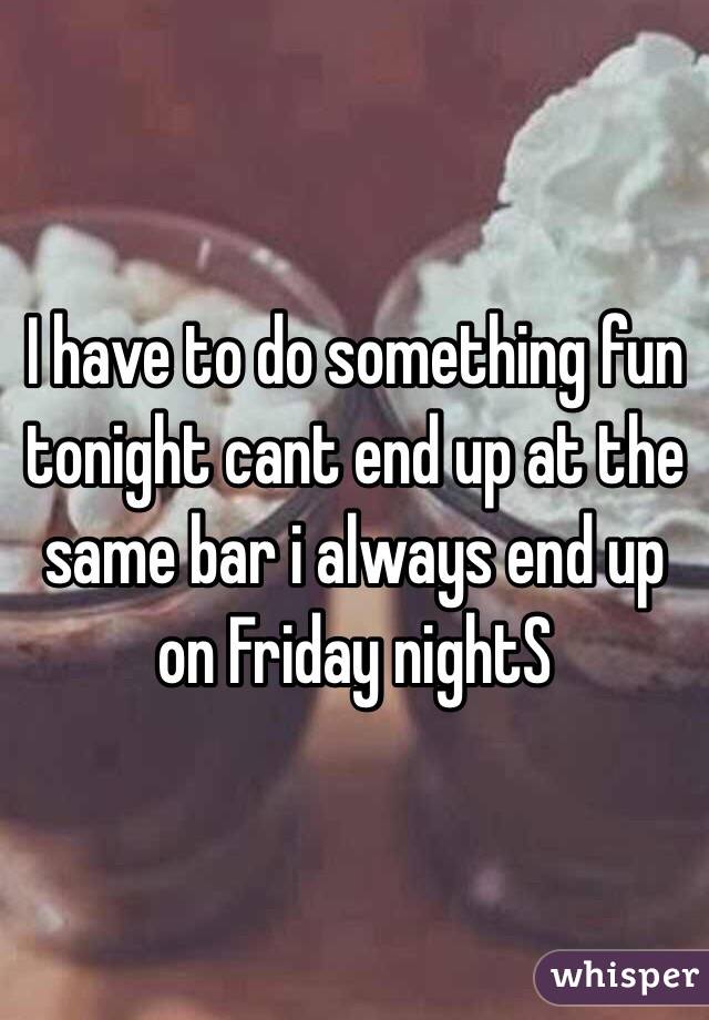 I have to do something fun tonight cant end up at the same bar i always end up on Friday nightS