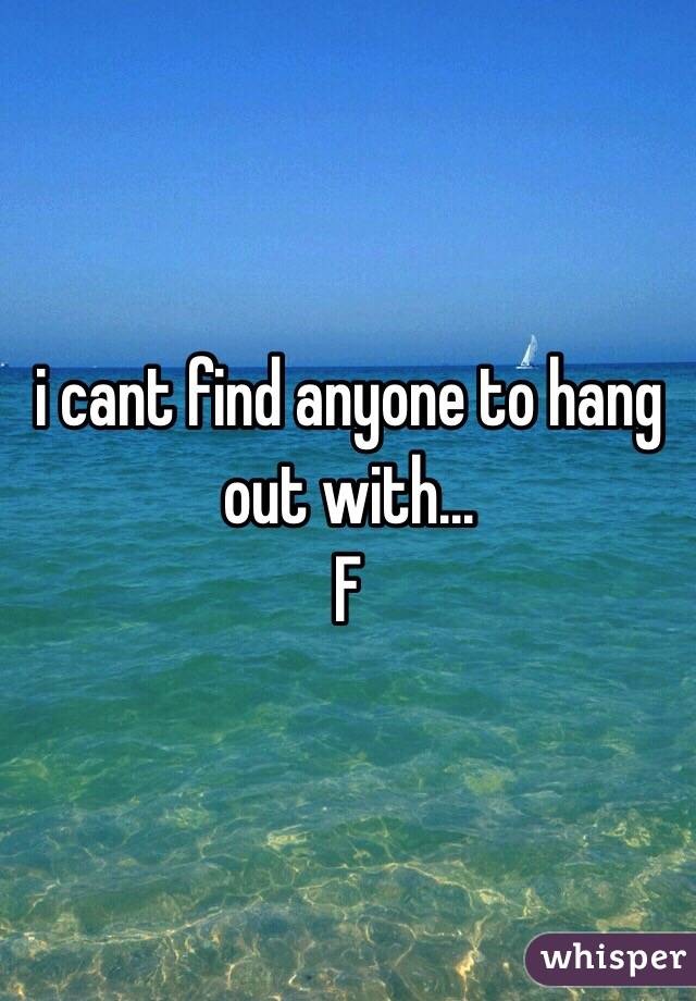 i cant find anyone to hang out with... 
F 