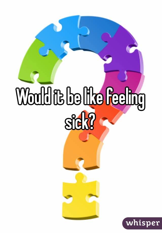 Would it be like feeling sick? 