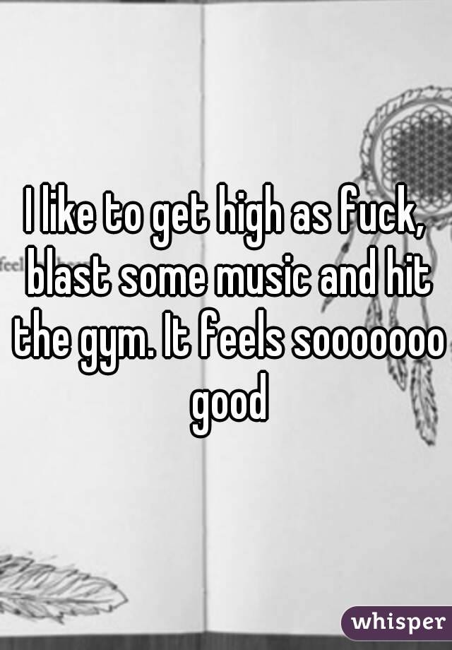 I like to get high as fuck, blast some music and hit the gym. It feels sooooooo good