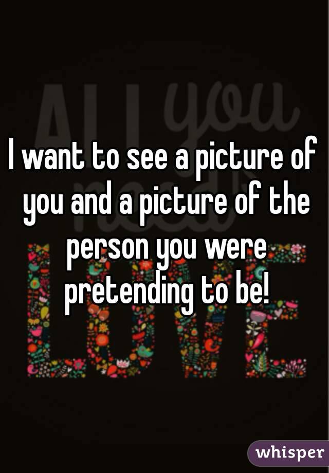 I want to see a picture of you and a picture of the person you were pretending to be!