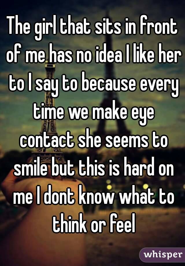 The girl that sits in front of me has no idea I like her to I say to because every time we make eye contact she seems to smile but this is hard on me I dont know what to think or feel